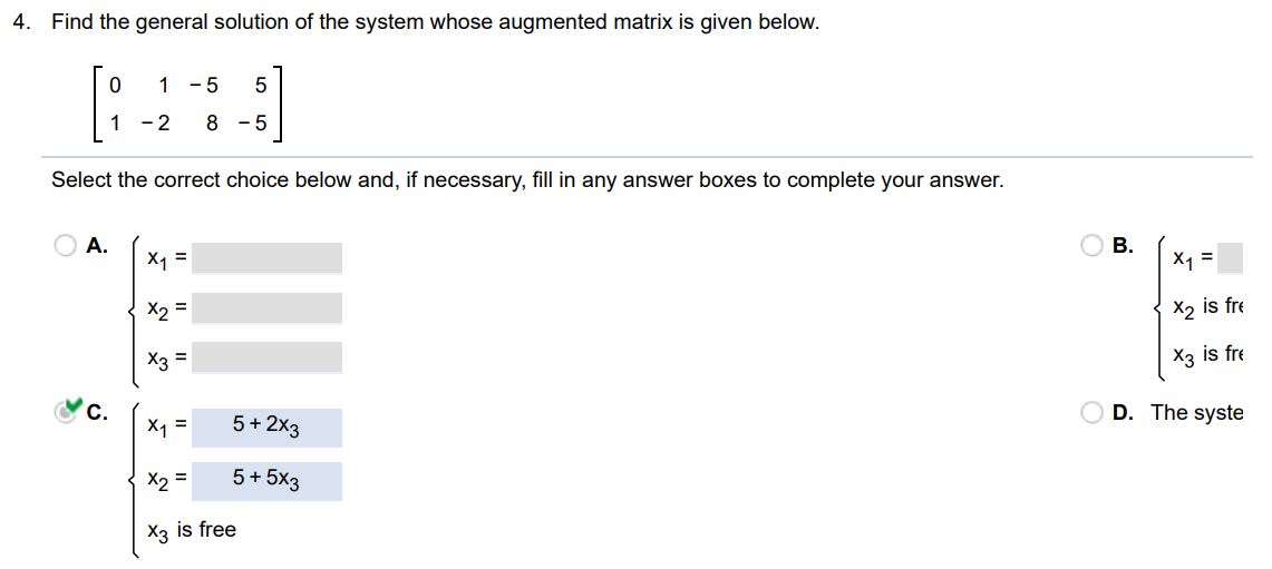 Find the general solution of the system, whose augmented matrix is given below. Select the correct choice below and, if necessary, fill the answer box(es) to complete your choice.