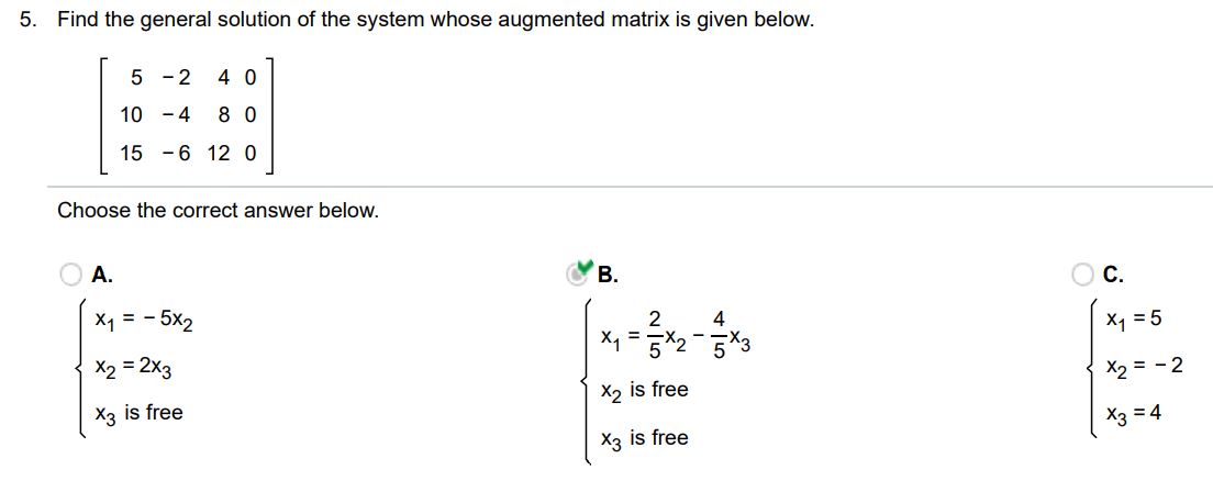 Find the general solution of the system, whose augmented matrix is given below. Select the correct choice below and, if necessary, fill the answer box(es) to complete your choice.