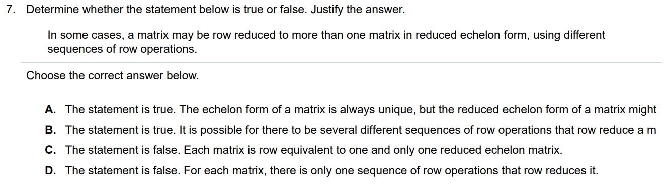 In some cases, a matrix may be row reduced to more than one matrix in reduced echelon form, using different sequences of row operations. Determine whether the statement below is true or false. Justify the answer. Choose the correct answer below. A. The statement is true. The echelon form of a matrix is always unique, but the reduced echelon form of a matrix might B. The statement is true. It is possible for there to be several different sequences of row operations that row reduce a matrix C. The statement is false. Each matrix is row equivalent to one and only one reduced echelon matrix.
D. The statement is false. For each matrix, there is only one sequence of row operations that row reduces it.
