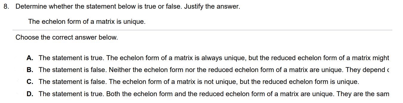 Determine whether the statement below is true or false. Justify the answer. The echelon form of a matrix is unique. Choose the correct answer below. A. The statement is true. The echelon form of a matrix is always unique, but the reduced echelon form of a matrix might 
B. The statement is false. Neither the echelon form nor the reduced echelon form of a matrix are unique. They depend on the row operations performed C. The statement is false. The echelon form of a matrix is not unique, but the reduced echelon form is unique. D. The statement is true. Both the echelon form and the reduced echelon form of a matrix are unique. They are the same.
