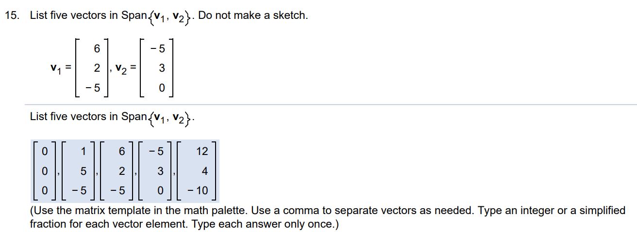 List 5 vectors in span{v1, v2}. Do not make a sketch. v1 = [6 2 -5)], v2 = [-5 3 0] List five vectors in Span{v1, v2} (Use the matrix template in the math palette. Use a comma to separate vectors as needed. Type an integer or a simplified fraction for each vector element. Type each answer only once.)
