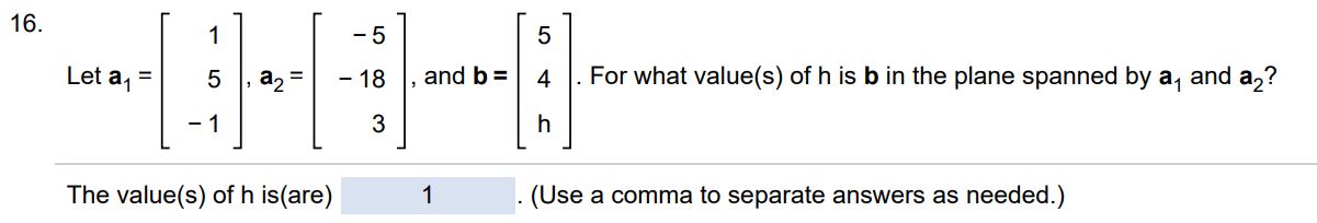 Let a1 = [1 5 -1], a2 = [-5 -18 3], b = [5 4 h]. For what value(s) of h, is b in the plane spanned by a1 and a2?