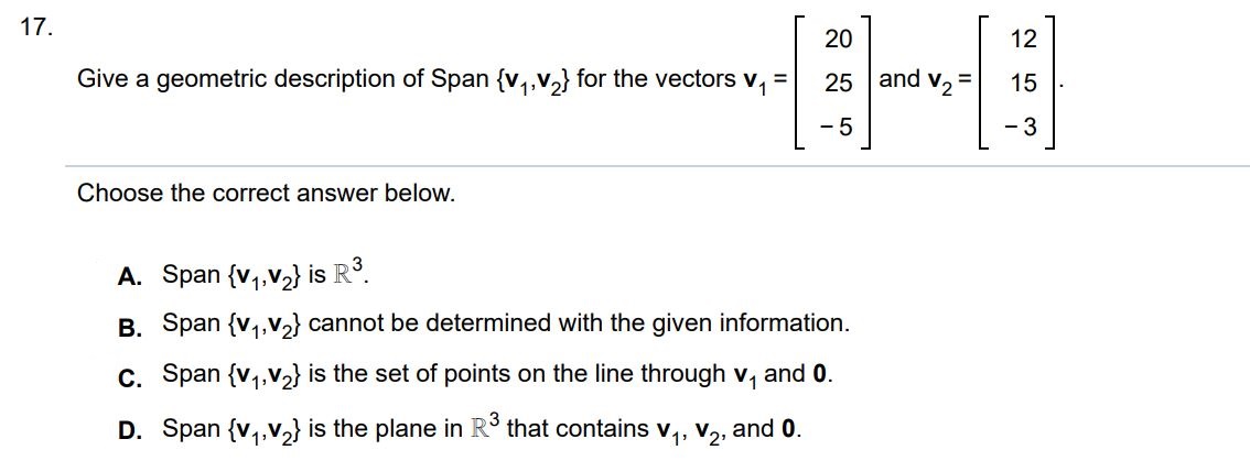 Give a geometric description of span {v1, v2}  for the vectors v1 = [20 25 -5)] and v2 = [12 15 -3] choose the correct answer below.
A. Span {v1, v2} is R^3.
B. span {v1, v2} cannot be determined with the given information.
C. span {v1, v2} is the set of points on the line through v1 and 0.
D. span {v1, v2} is the plane in R^3 that contains v1, v2 and 0.
