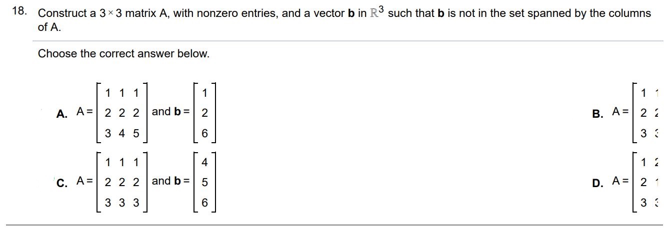 Construct a 3×3 matrix A, with nonzero entries, and a vector b in R^3 such that b is not in the set spanned by the columns of A. Choose the correct answer below.