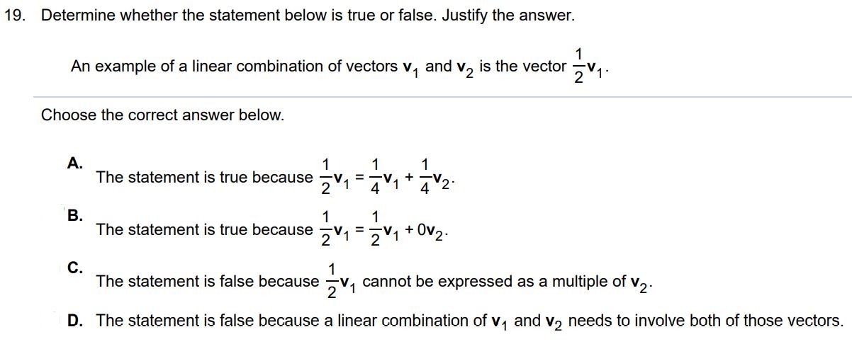 An example of a linear combination of vectors v1 and v2 is the vector 1/2 v1 Determine whether the statement below is true or false. Justify the answer.
Choose the correct answer below.
A. The statement is true because 1/2v1 = 1/4 v1 + 1/4 v2
B. The statement is true because 1/2 v1 = 1.v1 + 0.v2
C. The statement is false because v1 cannot be expressed as a multiple of v2.
D. The statement is false because a linear combination of v1 and v2 needs to involve both of those vectors.
