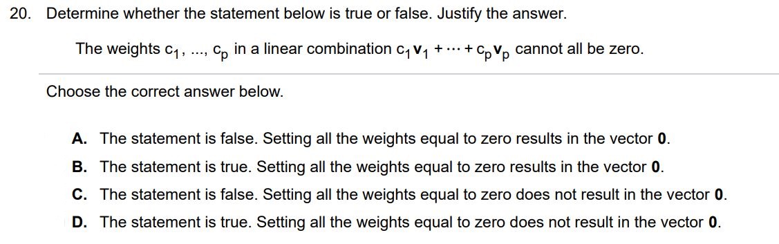 Determine whether the statement below is true or false. Justify the answer. The weights c1, . . . , cp in a linear combination c1v1 + • • • + cpvp cannot all be zero. Choose the correct answer below. A. The statement is false. Setting all the weights equal to zero results in the vector 0. B. The statement is true. Setting all the weights equal to zero results in the vector 0. C. The statement is false. Setting all the weights equal to zero does not result in the vector 0. D. The statement is true. Setting all the weights equal to zero does not result in the vector 0.