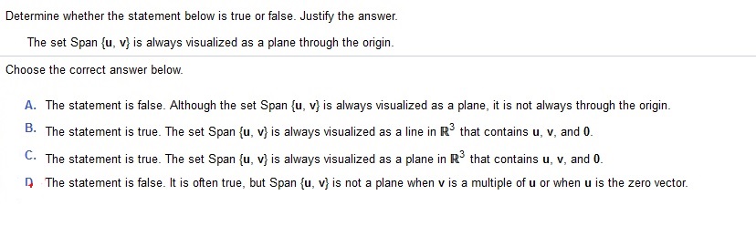 The set Span {u, v} is always visualized as a plane through the origin. Determine whether the statement below is true or false. Justify the answer. Choose the correct answer below.
A. The statement is false. Although the set Span {u,v}  is always visualized as a plane, it is not always through the origin. 
B. The statement is true. The set Span {u,v} is always visualized as a line in R^3 that contains u, v, and 0
C. The statement is true. The set Span {u,v} is always visualized as a plane in R^3 that contains u, v, and 0.
D. The statement is false. It is often true, but Span {u,v} is not a plane when v is a multiple of u or when u is the zero vector.
