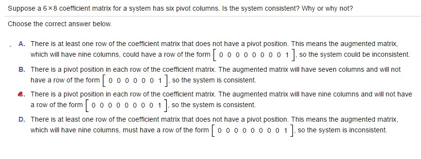 Suppose a 6 × 8 coefficient matrix for a system has six pivot columns. is the system consistent? Why or why not? Choose the correct answer below. There is at least one row of the coefficient matrix that does not have a pivot position. This means the augmented matrix, which will have nine columns, could have a row of the form [0 0 0 0 0 0 0 0 1], so the system could be inconsistent. There is a pivot position in each row of the coefficient matrix. The augmented matrix will have seven columns and will not have a row of the form [0 0 0 0 0 0 1], so the system is consistent. There is a pivot position in each row of the coefficient matrix. The augmented matrix will have nine columns and will not have a row of the form 0 0 0 0 0 0 0 0 1], so the system is consistent.