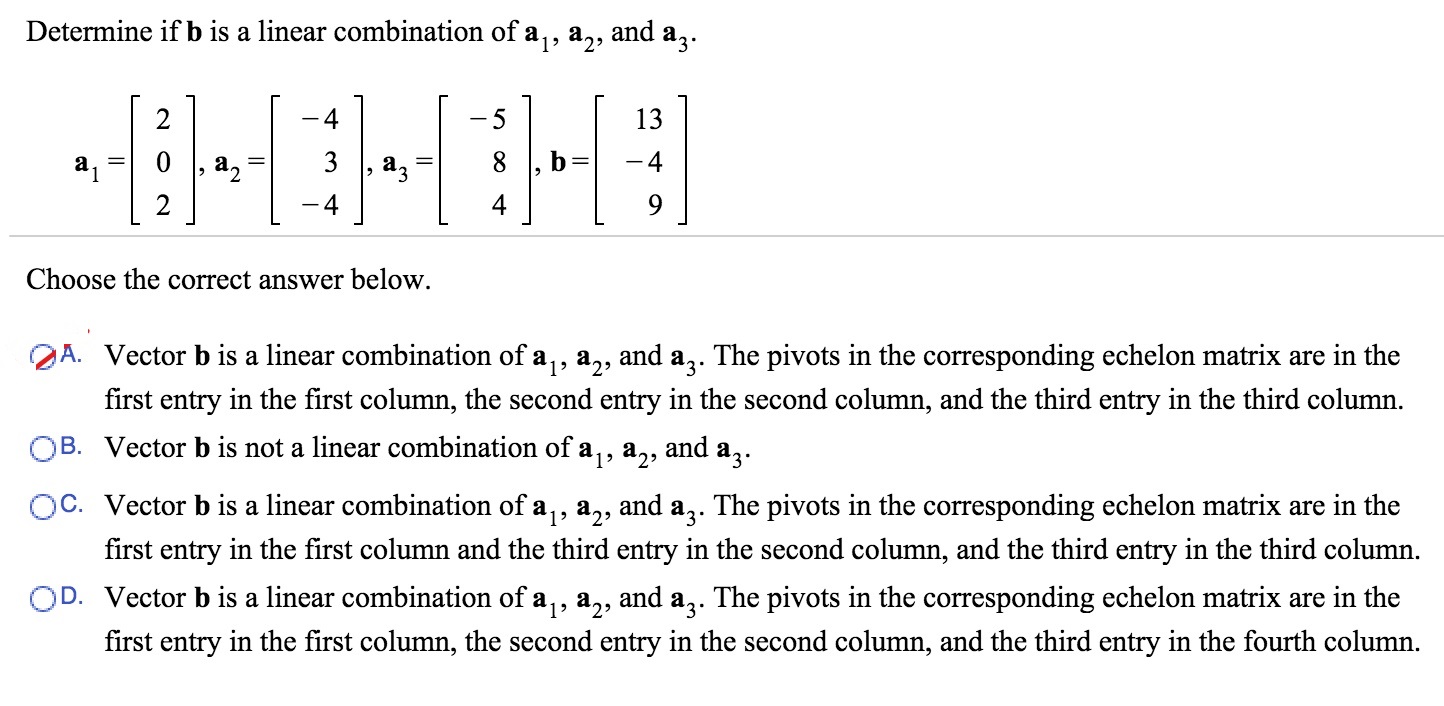 Determine if b is a linear combination of a1,a2  and a3. a1 = [2 0 2], a2 = [-4 3 -4], a3 = [-5 8 4], b = [13 -4 9 ] Choose the correct answer below. 
A. Vector b is a linear combination of a1, a2  and a3. The pivots in the corresponding echelon matrix are in the first entry in the first column, the second entry in the second column, and the third entry in the third column. 
B. Vector b is not a linear combination of a1, a2 and a3. 
C. Vector b is a linear combination of a1, a2 and a3. The pivots in the corresponding echelon matrix are in the first entry in the first column and the third entry in the second column, and the third entry in the third column. 
D. Vector b is a linear combination of a1, a2 and a3. The pivots in the corresponding echelon matrix are in the first entry in the first column, the second entry in the second column, and the third entry in the fourth column.
