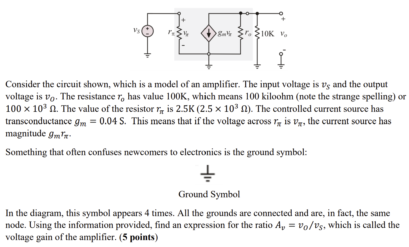 Consider the circuit shown, which is a model of an amplifier. The input voltage is vs and the output voltage is vo. The resistance ro, has value 100K, which means 100 kiloohm (note the strange spelling) or 100 x 10^3 ohm. The value of the resistor r_pi is 2.5K (2.5 X 10^3 ohm). The controlled current source has transconductance gm = 0.04 S. This means that if the voltage across r_pi is v_pi, the current source has magnitude gmr_pi. Something that often confuses newcomers to electronics is the ground symbol: In the diagram, this symbol appears 4 times. All the grounds are connected and are, in fact, the same node. Using the information provided, find an expression for the ratio Av = vo/vs, which is called the voltage gain of the amplifier.