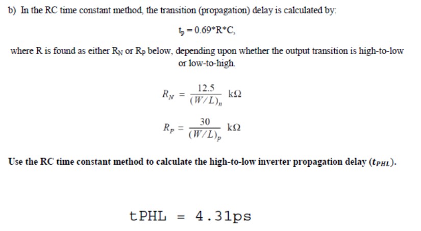 b) In the RC time constant method, the transition (propagation) delay is calculated by: tp = 0.69*R*C where R is found as either RN or Rp below, depending upon whether the output transition is high-to-low or low-to-high. RN = 12.5/(W/L)n kohm RP =  30/(W/L)p kohm Use the RC time constant method to calculate the high-to-low inverter propagation delay (tpHL). 