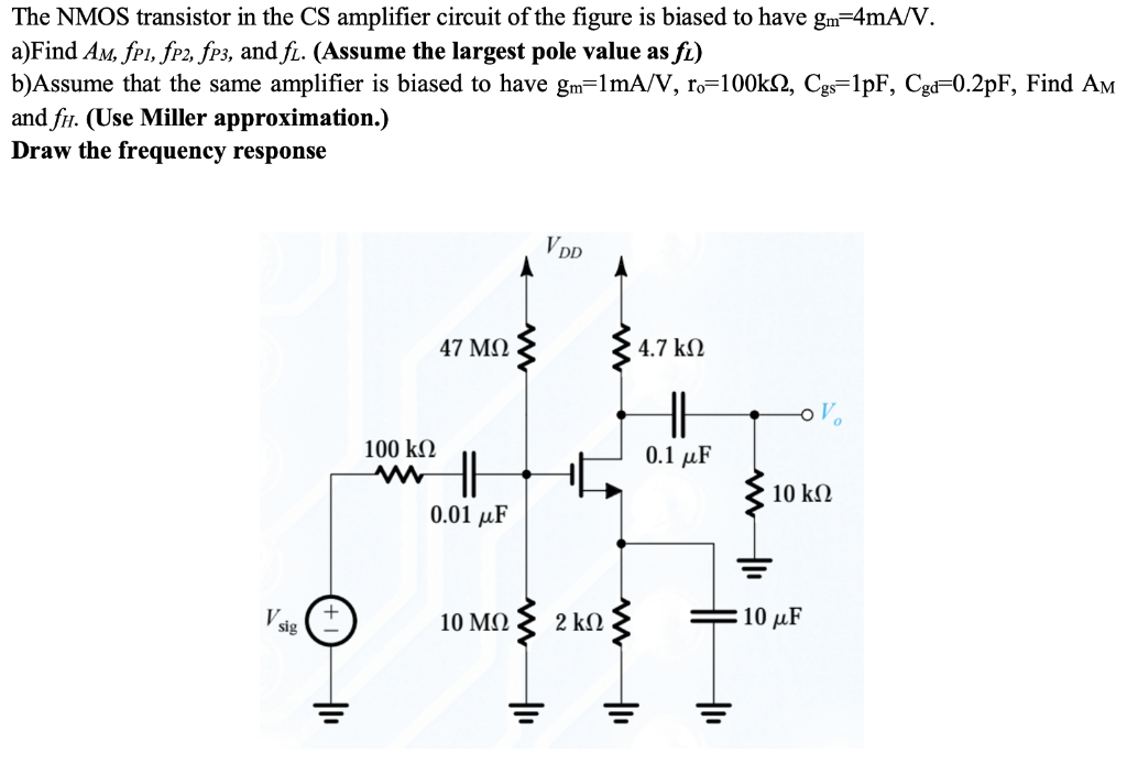 The NMOS transistor in the CS amplifier circuit of the figure is biased to have gm = 4 mA/V. a)Find AM, fP1, fP2, fP3, and fL. (Assume the largest pole value as fL) b)Assume that the same amplifier is biased to have gm = 1 mA/V, ro = 100 kohm, Cgs = 1 pF, Cgd = 0.2 pF, Find AM and fH. (Use Miller approximation.) Draw the frequency response.