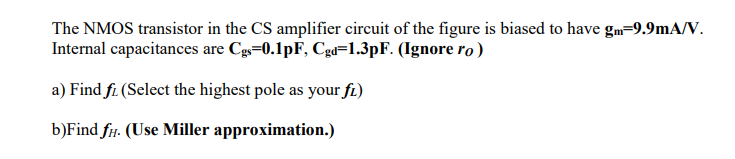 The NMOS transistor in the CS amplifier circuit of the figure is biased to have gm=9.9mA/V. Internal capacitances are Cgs=0.1pF, Cgd=1.3pF. (Ignore ro ) a) Find fL (Select the highest pole as your fL ) b)Find fH (Use Miller approximation.)