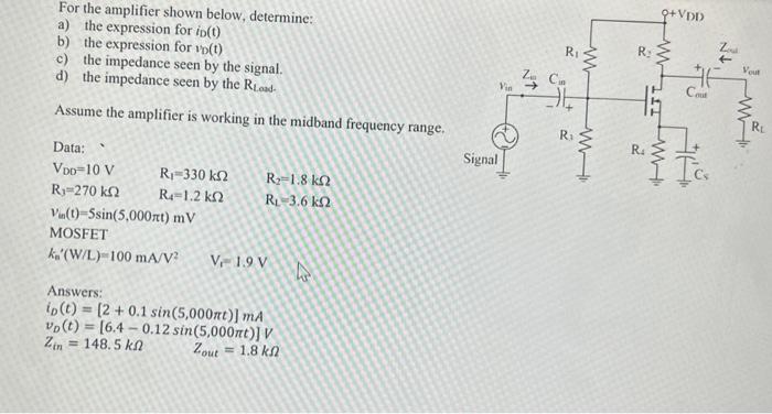 For the amplifier shown below, determine: a) the expression for iD(t) b) the expression for vD(t) c) the impedance seen by the signal. d) the impedance seen by the RLoad  Assume the amplifier is working in the midband frequency range. Data: VDD = 10 V R1 = 330 kohm R2 = 1.8 kohm R3 = 270kohm R4 = 1.2kohm RL = 3.6kohm Vm(t) = 5sin(5,000*pi*t) mV  MOSFET kn'(W/L) = 100 mA/V2 Vt =1.9 V