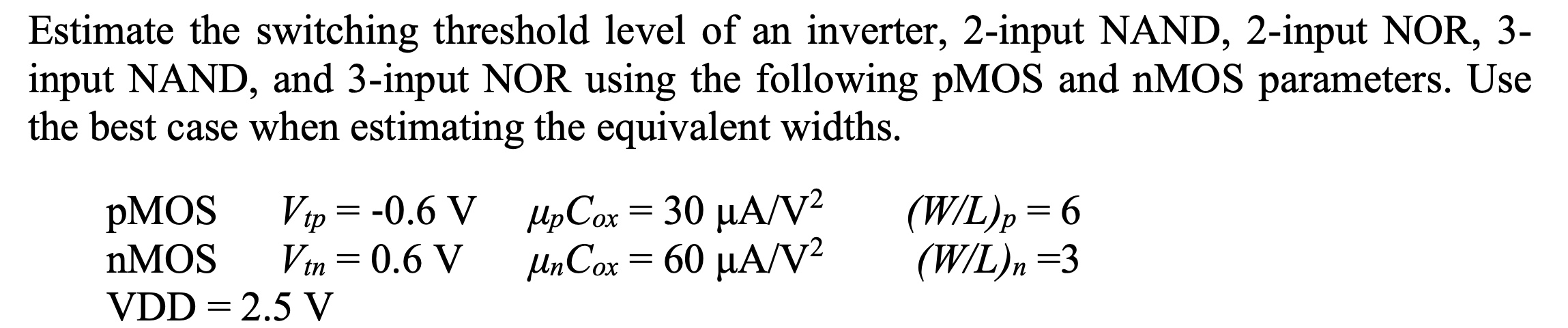 Estimate the switching threshold level of an inverter, 2-input NAND, 2-input NOR, 3-input NAND, and 3-input NOR using the following pMOS and nMOS parameters. Use the best case when estimating the equivalent widths. pMOS Vtp = -0.6 V upCox = 30 uA/V^2 (W/L)p = 6 nMOS Vtn = 0.6 V unCox = 60 uA/V^2 (W/L)n = 3 VDD = 2.5 V