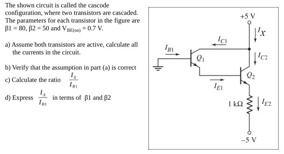 The shown circuit is called the cascode configuration, where two transistors are cascaded. The parameters for each transistor in the figure are β1 = 80, β2 = 50 and VBE(on) = 0.7 V. a) Assume both transistors are active, calculate all the currents in the circuit. b) Verify that the assumption in part (a) is correct c) Calculate the ratio Ix/IB1 d) Express Ix/IB1 in in terms of β1 and β2.
