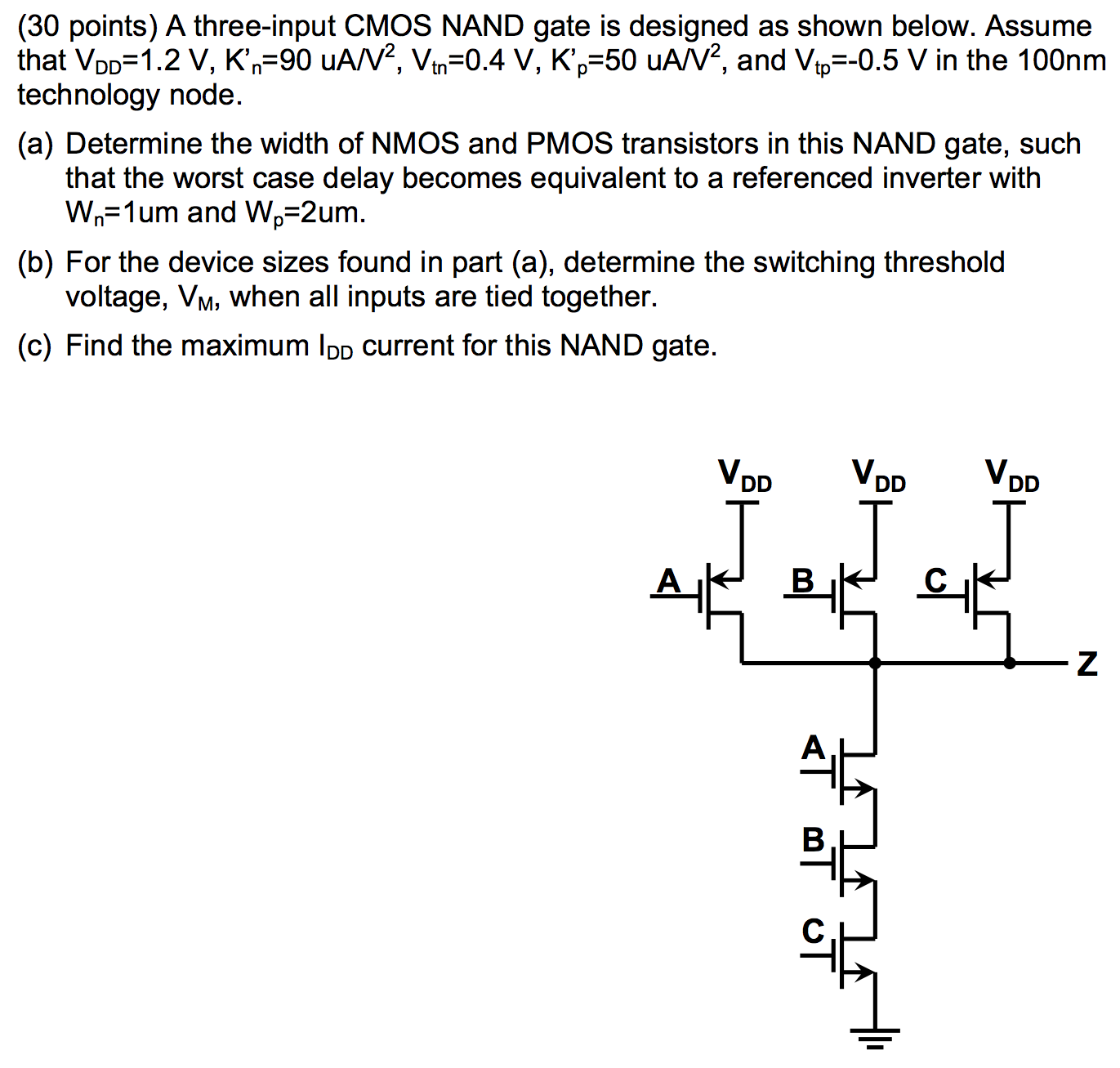 A three-input CMOS NAND gate is designed as shown below. Assume that VDD=1.2 V, K'n = 90 uA/V2, Vtn = 0.4 V, K'p = 50 uA/V2, and Vtp=-0.5 V in the 100nm technology node. Determine the width of NMOS and PMOS transistors in this NAND gate, such that the worst case delay becomes equivalent to a referenced inverter with Wn=1um and Wp=2um. For the device sizes found in part (a), determine the switching threshold voltage, VM, when all inputs are tied together. Find the maximum IDD current for this NAND gate.