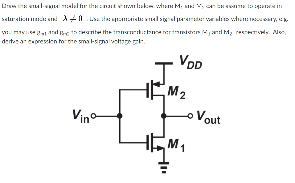 Draw the small-signal model for the circuit shown below, where M1 and M2 can be assume to operate in saturation mode and λ ≠ 0. Use the appropriate small signal parameter variables where necessary, e.g. you may use gm1 and gm2 to describe the transconductance for transistors M1 and M2, respectively. Also, derive an expression for the small-signal voltage gain. 