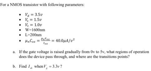 For a NMOS transistor with following parameters: Vd = 3.5v Vs = 1.5v Vt = 1.0v W = 1600 nm L = 200 nm unCox = unEox/tox = 40.0 uA/v2 a. If the gate voltage is raised gradually from 0v to 5v, what regions of operation does the device pass through, and where are the transitions points? b. Find Ids when Vg = 3.3v?