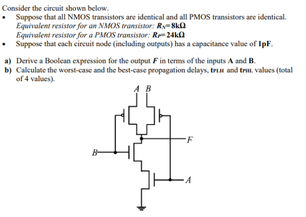 Consider the circuit shown below. Suppose that all NMOS transistors are identical and all PMOS transistors are identical. Equivalent resistor for an NMOS transistor: RN = 8kohm Equivalent resistor for a PMOS transistor: RP = 24kohm Suppose that each circuit node (including outputs) has a capacitance value of 1pF. a) Derive a Boolean expression for the output F in terms of the inputs A and B. b) Calculate the worst-case and the best-case propagation delays, tPLH and tPHL values (total of 4 values).