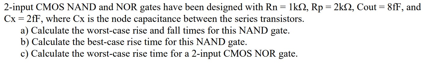 2-input CMOS NAND and NOR gates have been designed with Rn = 1kohm, Rp = 2kohm, Cout = 8fF, and Cx = 2fF, where Cx is the node capacitance between the series transistors. a) Calculate the worst-case rise and fall times for this NAND gate. b) Calculate the best-case rise time for this NAND gate. c) Calculate the worst-case rise time for a 2-input CMOS NOR gate.