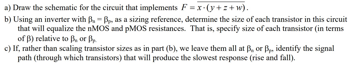 a) Draw the schematic for the circuit that implements F = x.(y + z + w) b) Using an inverter with Bn = Bp, as a sizing reference, determine the size of each transistor in this circuit that will equalize the nMOS and pMOS resistances. That is, specify size of each transistor (in terms of B) relative to Bn or Bp. c) If, rather than scaling transistor sizes as in part (b), we leave them all at Bn or p, identify the signal path (through which transistors) that will produce the slowest response (rise and fall).