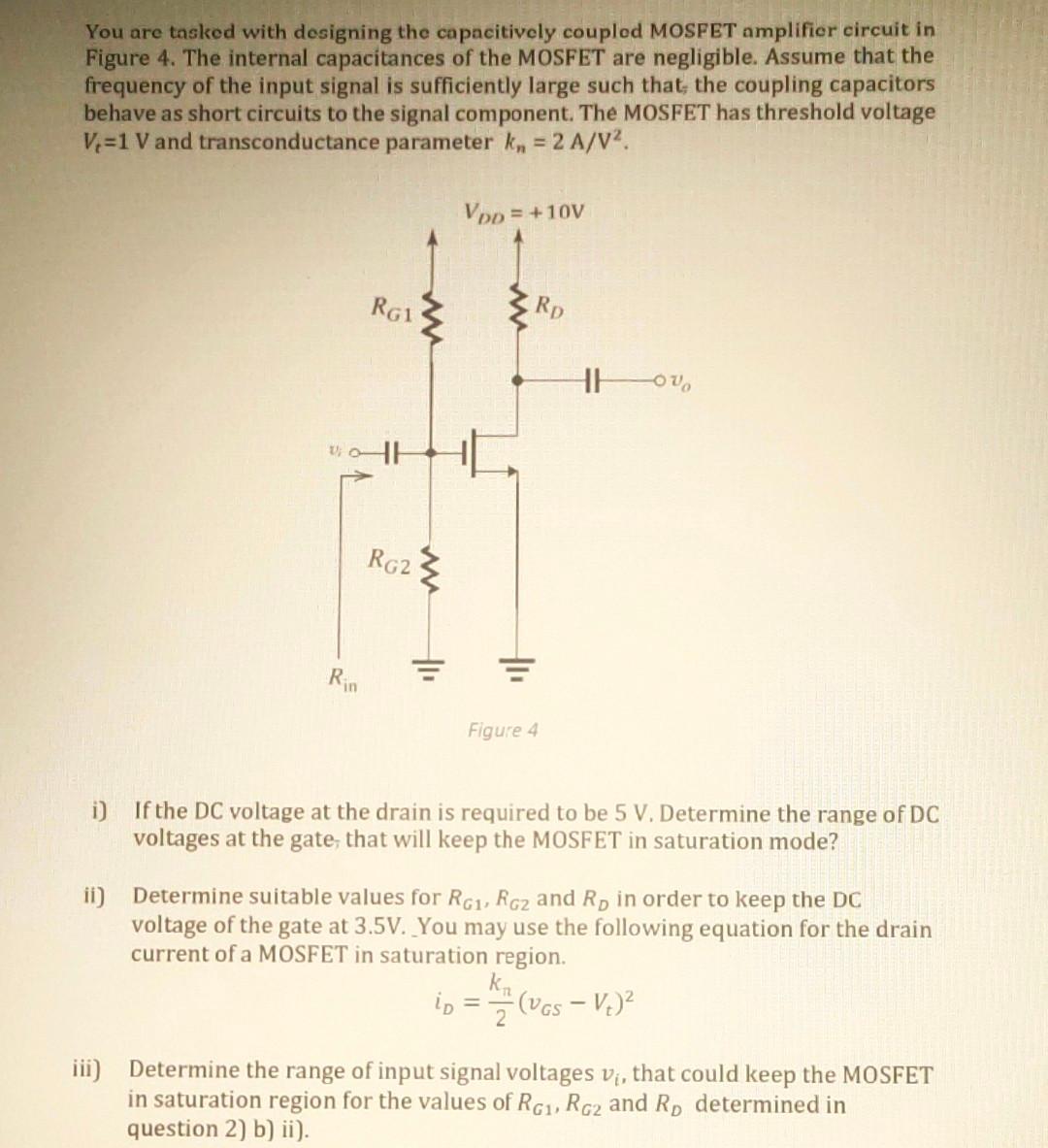 You are tasked with designing the capacitively coupled MOSFET amplifier circuit in Figure 4. The internal capacitances of the MOSFET are negligible. Assume that the frequency of the input signal is sufficiently large such that; the coupling capacitors behave as short circuits to the signal component. The MOSFET has threshold voltage Vt = 1 V and transconductance parameter kn = 2 A/V2. i) If the DC voltage at the drain is required to be 5 V. Determine the range of DC voltages at the gate, that will keep the MOSFET in saturation mode? ii) Determine suitable values for RG1, RG2 and RD in order to keep the DC voltage of the gate at 3.5 V. You may use the following equation for the drain current of a MOSFET in saturation region. iD = kn/2(vGS - Vt)2 iii) Determine the range of input signal voltages vi, that could keep the MOSFET in saturation region for the values of RG1,RG2 and RD determined in question 2) b) ii).