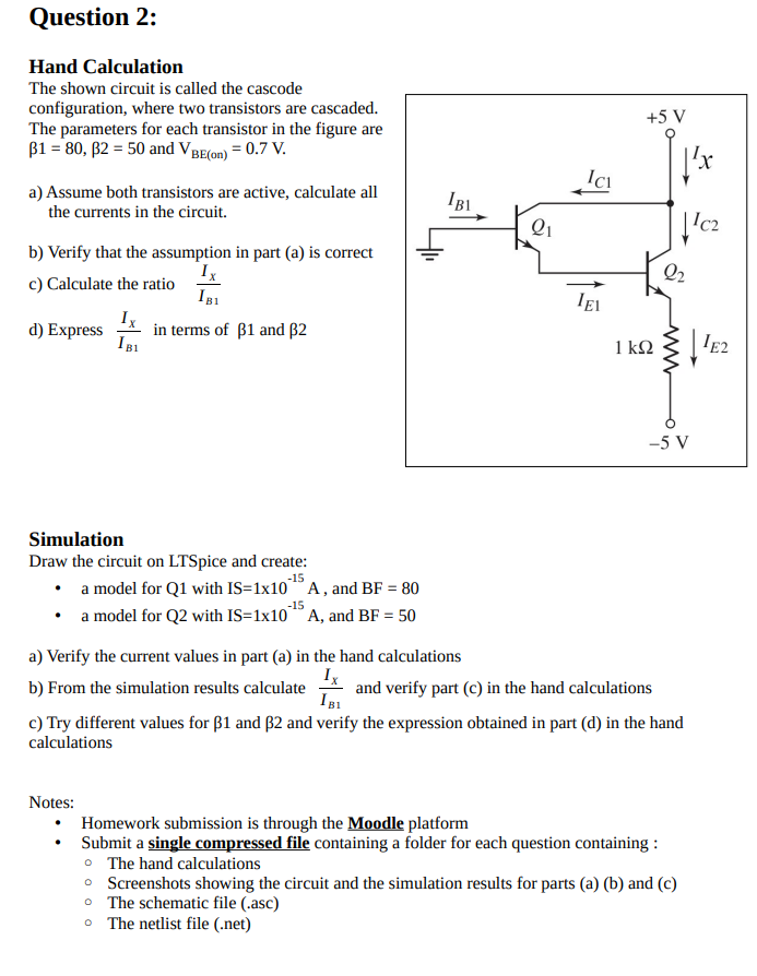 Hand Calculation The shown circuit is called the cascode configuration, where two transistors are cascaded. The parameters for each transistor in the figure are B1 = 80, B2 = 50 and VBE(on) = 0.7 V. a) Assume both transistors are active, calculate all the currents in the circuit. b) Verify that the assumption in part (a) is correct c) Calculate the ratio Ix/IB1 d) Express Ix/IB1 in in terms of B1 and B2.
Simulation
Draw the circuit on LTSpice and create: a model for Q1 with IS = 1x10-15 A, and BF = 80 a model for Q2 with IS=1x10-15 A, and BF = 50
a) Verify the current values in part (a) in the hand calculations b) From the simulation results calculate Ix/IB1 and verify part (c) in the hand calculations c) Try different values for B1 and B2 and verify the expression obtained in part (d) in the hand calculations 
Notes:
Homework submission is through the Moodle platform
Submit a single compressed file containing a folder for each question containing :
The hand calculations
Screenshots showing the circuit and the simulation results for parts (a) (b) and (c)
The schematic file (.asc)
The netlist file (.net)