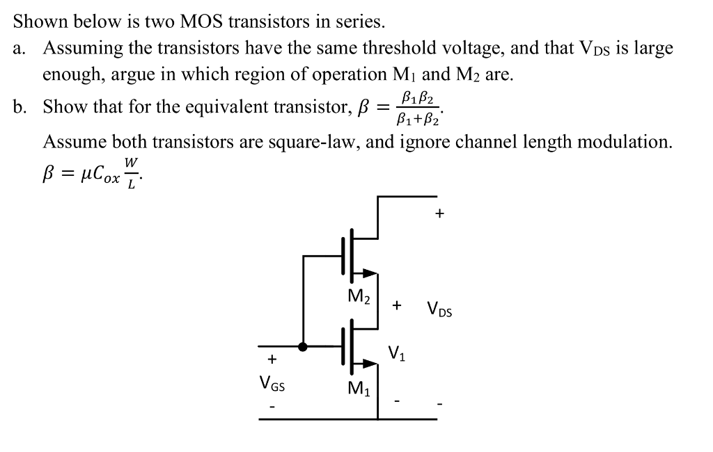 Shown below is two MOS transistors in series. a. Assuming the transistors have the same threshold voltage, and that VDS is large enough, argue in which region of operation M1 and M2 are. b. Show that for the equivalent transistor, B = B1B2/B1+B2 Assume both transistors are square-law, and ignore channel length modulation. B = uCoxW/L