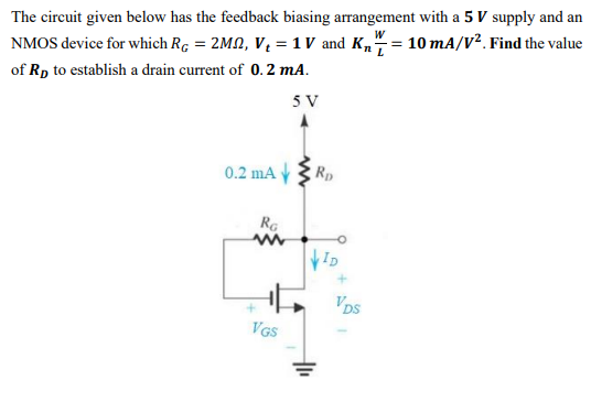 The circuit given below has the feedback biasing arrangement with a 5 V supply and an NMOS device for which RG = 2Mohm, Vt = 1 V and KnW/L = 10 mA/V2. Find the value of RD to establish a drain current of 0.2 mA.