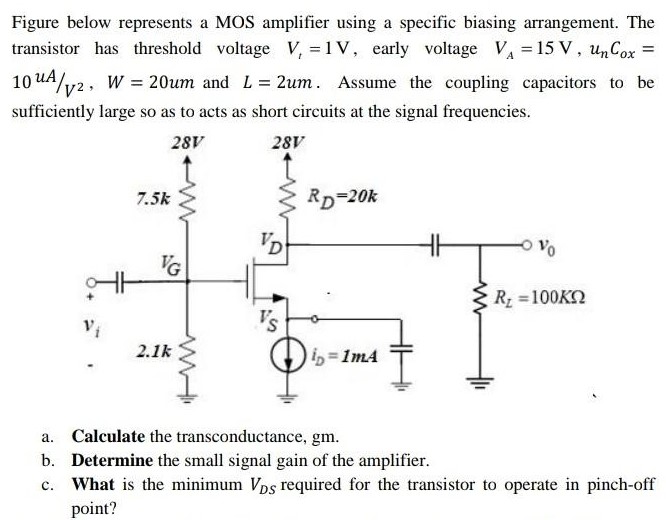 Figure below represents a MOS amplifier using a specific biasing arrangement. The transistor has threshold voltage Vt = 1 V, early voltage VA = 15 V, unCox = 10uA/V2, W = 20um and L = 2um. Assume the coupling capacitors to be sufficiently large so as to acts as short circuits at the signal frequencies. a. Calculate the transconductance, gm. b. Determine the small signal gain of the amplifier. c. What is the minimum VDS required for the transistor to operate in pinch-off point?