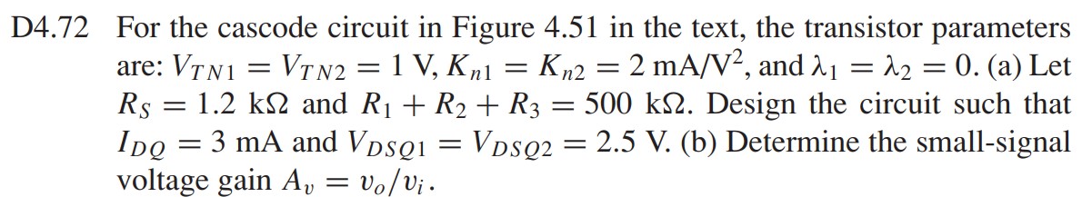 D4.72 For the cascode circuit in Figure 4.51 in the text, the transistor parameters are: VTN1 = VTN2 = 1 V, Kn1 = Kn2 = 2 mA/V2 , and lambda1 = lambda2 = 0. (a) Let RS = 1.2 kohm and R1 + R2 + R3 = 500 kohm. Design the circuit such that IDQ = 3 mA and VDSQ1 = VDSQ2 = 2.5 V. (b) Determine the small-signal voltage gain Av = vo/vi.