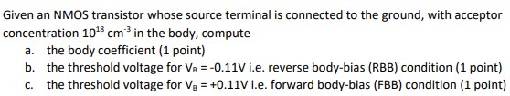 Given an NMOS transistor whose source terminal is connected to the ground, with acceptor concentration 1018 cm-3 in the body, compute a. the body coefficient b. the threshold voltage for VB = -0.11 V i.e. reverse body-bias (RBB) condition (1 point) c. the threshold voltage for VB = +0.11 V i.e. forward body-bias (FBB) condition.
Note: 2lambda = 0.18 um is a convention used to represent transistor dimensions in terms of the technology length lambda. This is different from channel length modulation parameter. Sizing is shown in the form of W/L and as a factor of transistor feature size i.e. 2lambda. Assume long-channel device.
