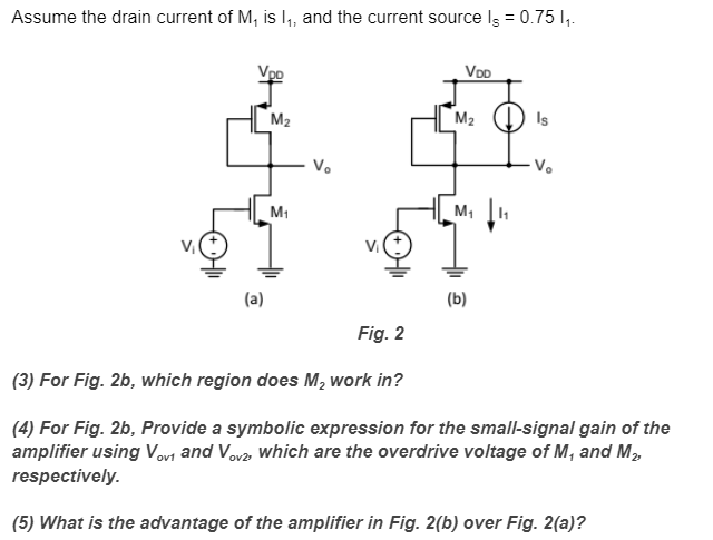 Assume the drain current of M1 is I1, and the current source IS = 0.75I1. (3) For Fig. 2b, which region does M2 work in? (4) For Fig. 2b, Provide a symbolic expression for the small-signal gain of the amplifier using Vov 1 and Vov2 , which are the overdrive voltage of M1 and M2, respectively. (5) What is the advantage of the amplifier in Fig. 2(b) over Fig. 2(a)?