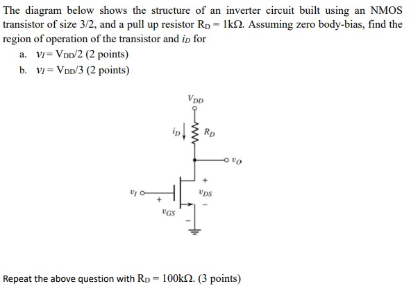 The diagram below shows the structure of an inverter circuit built using an NMOS transistor of size 3/2, and a pull up resistor RD = 1kohm. Assuming zero body-bias, find the region of operation of the transistor and iD for a. vI = VDD/2 (2 points ) b. vI = VDD/3 (2 points) Repeat the above question with RD = 100kohm. ( 3 points)
Note: 2lambda = 0.18 um is a convention used to represent transistor dimensions in terms of the technology length lambda. This is different from channel length modulation parameter. Sizing is shown in the form of W/L and as a factor of transistor feature size i.e. 2lambda. Assume long-channel device.
