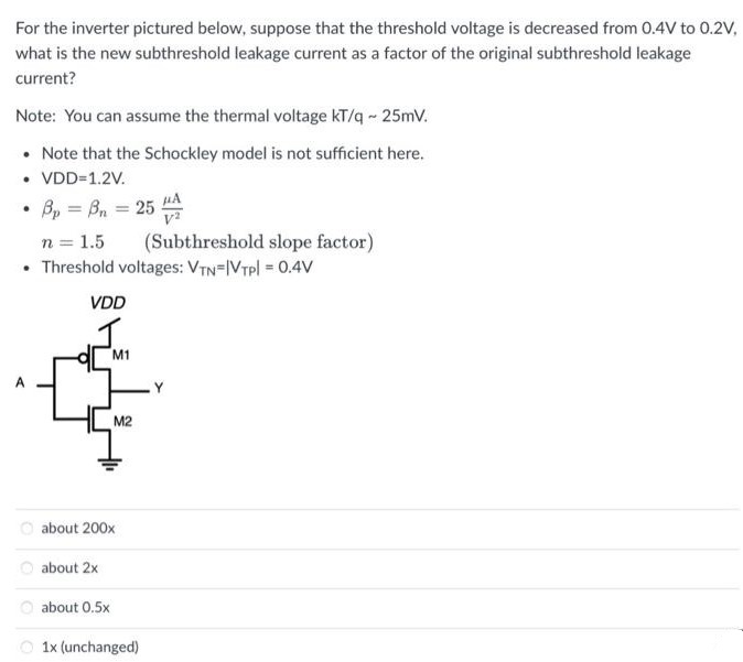 For the inverter pictured below, suppose that the threshold voltage is decreased from 0.4 V to 0.2 V, what is the new subthreshold leakage current as a factor of the original subthreshold leakage current? Note: You can assume the thermal voltage kT/q ~ 25mV. Note that the Schockley model is not sufficient here. VDD=1.2V.  Bp = Bn = 25 uA/V2 n = 1.5 (Subthreshold slope factor) Threshold voltages: VTN=|VTP|=0.4 V about 200x about 2x about 0.5x 1x (unchanged)