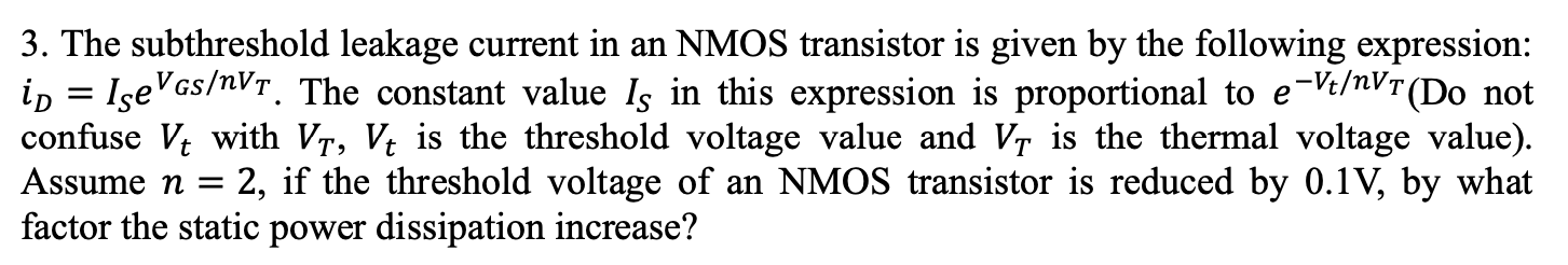 The subthreshold leakage current in an NMOS transistor is given by the following expression: iD = ISe^VGS/nVT. The constant value IS in this expression is proportional to e-Vt/nVT (Do not confuse Vt with VT, Vt is the threshold voltage value and V, is the thermal voltage value). Assume n = 2, if the threshold voltage of an NMOS transistor is reduced by 0.1V, by what factor the static power dissipation increase?