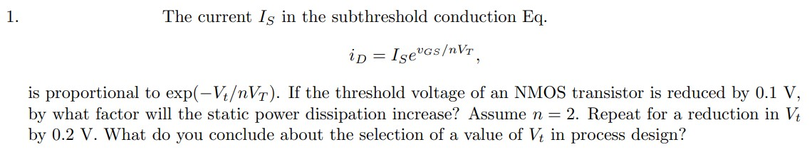 The current Is in the subthreshold conduction Eq. iD = Ise^vGS/nVT is proportional to exp(-Vt/nVT). If the threshold voltage of an NMOS transistor is reduced by 0.1 V, by what factor will the static power dissipation increase? Assume n = 2. Repeat for a reduction in Vt by 0.2 V. What do you conclude about the selection of a value of Vt in process design?