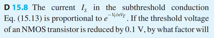 The current IS in the subthreshold conduction Eq. (15.13) is proportional to e-Vt/nVT. If the threshold voltage of an NMOS transistor is reduced by 0.1 V, by what factor will the static power dissipation increase? Assume n = 2. Repeat for a reduction in Vt by 0.2 V. What do you conclude about the selection of a value of Vt in process design?