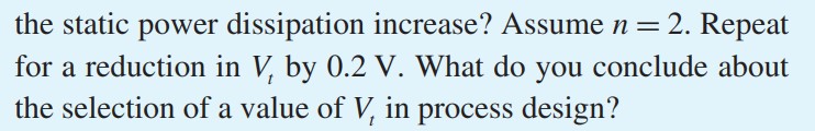 The current IS in the subthreshold conduction Eq. (15.13) is proportional to e-Vt/nVT. If the threshold voltage of an NMOS transistor is reduced by 0.1 V, by what factor will the static power dissipation increase? Assume n = 2. Repeat for a reduction in Vt by 0.2 V. What do you conclude about the selection of a value of Vt in process design?