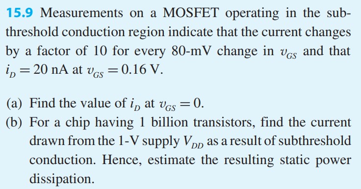 Measurements on a MOSFET operating in the sub-threshold conduction region indicate that the current changes by a factor of 10 for every 80-mV change in vGS and that iD = 20 nA at vGS = 0.16 V. (a) Find the value of iD at vGS = 0. (b) For a chip having 1 billion transistors, find the current drawn from the 1-V supply VDD as a result of subthreshold conduction. Hence, estimate the resulting static power dissipation.