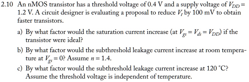 An nMOS transistor has a threshold voltage of 0.4 V and a supply voltage of VDD = 1.2 V. A circuit designer is evaluating a proposal to reduce VDD by 100 mV to obtain faster transistors. a) By what factor would the saturation current increase (at Vgs = Vds = VDD) if the transistor were ideal? b) By what factor would the subthreshold leakage current increase at room temperature at Vgs = 0? Assume n = 1.4. c) By what factor would the subthreshold leakage current increase at 120 deg C? Assume the threshold voltage is independent of temperature.