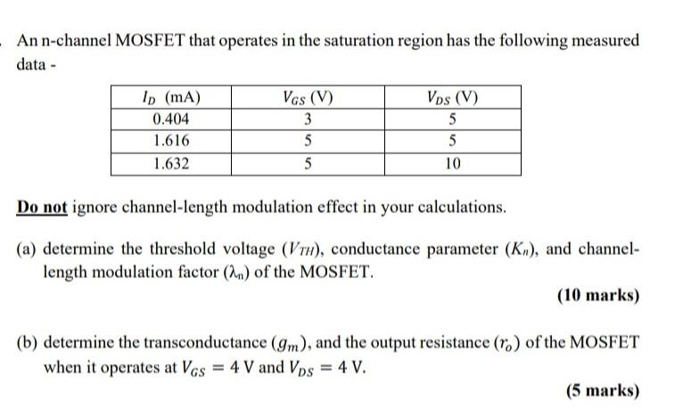 An n-channel MOSFET that operates in the saturation region has the following measured data - Do not ignore channel-length modulation effect in your calculations. (a) determine the threshold voltage (VTH), conductance parameter (Kn), and channel-length modulation factor (lambda_n) of the MOSFET. (10 marks) (b) determine the transconductance (gm), and the output resistance (ro) of the MOSFET when it operates at VGS = 4 V and VDS = 4 V. (5 marks)