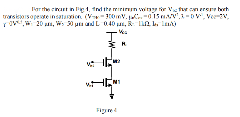 For the circuit in Fig.4, find the minimum voltage for Vb2 that can ensure both transistors operate in saturation. (VTH0 = 300 mV, unCox = 0.15 mA/V2, lambda = 0 V-1, Vcc = 2 V, gamma = 0 V0.5, W1 = 20 um, W2 = 50 um and L = 0.40 um, RL = 1 kohm, Ids = 1 mA) 