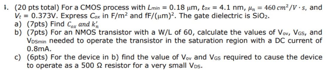 For a CMOS process with Lmin = 0.18 μm, tox = 4.1 nm, μn = 460 cm2/V⋅s, and Vt = 0.373 V. Express Cox in F/m2 and fF/(μm)2. The gate dielectric is SiO2. a) (7pts) Find Cox and kn' b) (7pts) For an NMOS transistor with a W/L of 60 , calculate the values of Vov, VGS, and VDSmin needed to operate the transistor in the saturation region with a DC current of 0.8 mA. c) (6pts) For the device in b) find the value of Vov  and VGS required to cause the device to operate as a 500 ohm resistor for a very small VDS.