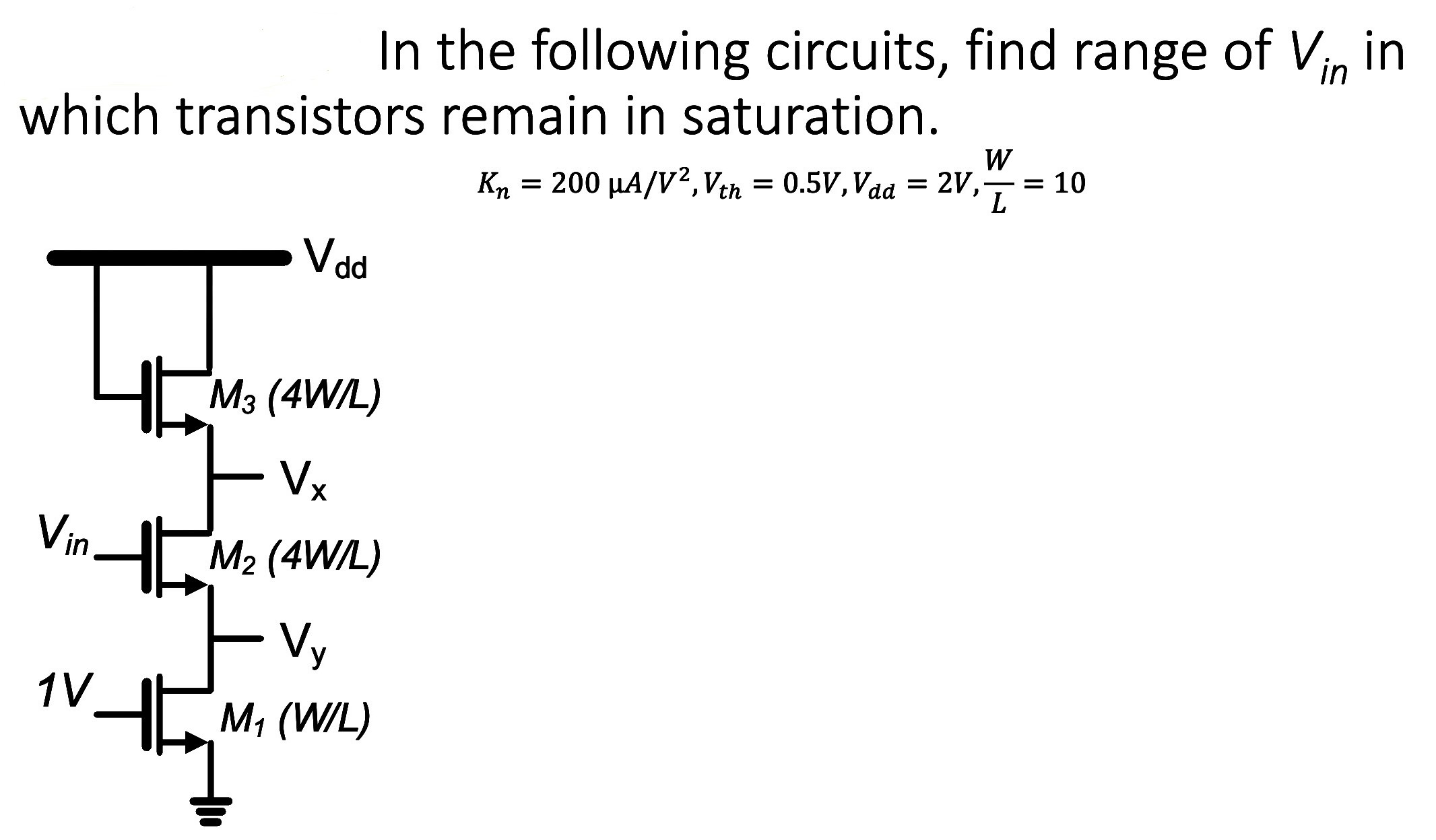 In the following circuits, find range of Vin  in which transistors remain in saturation. Kn = 200 uA/V2, Vth = 0.5 V, Vdd = 2 V, W/L = 10