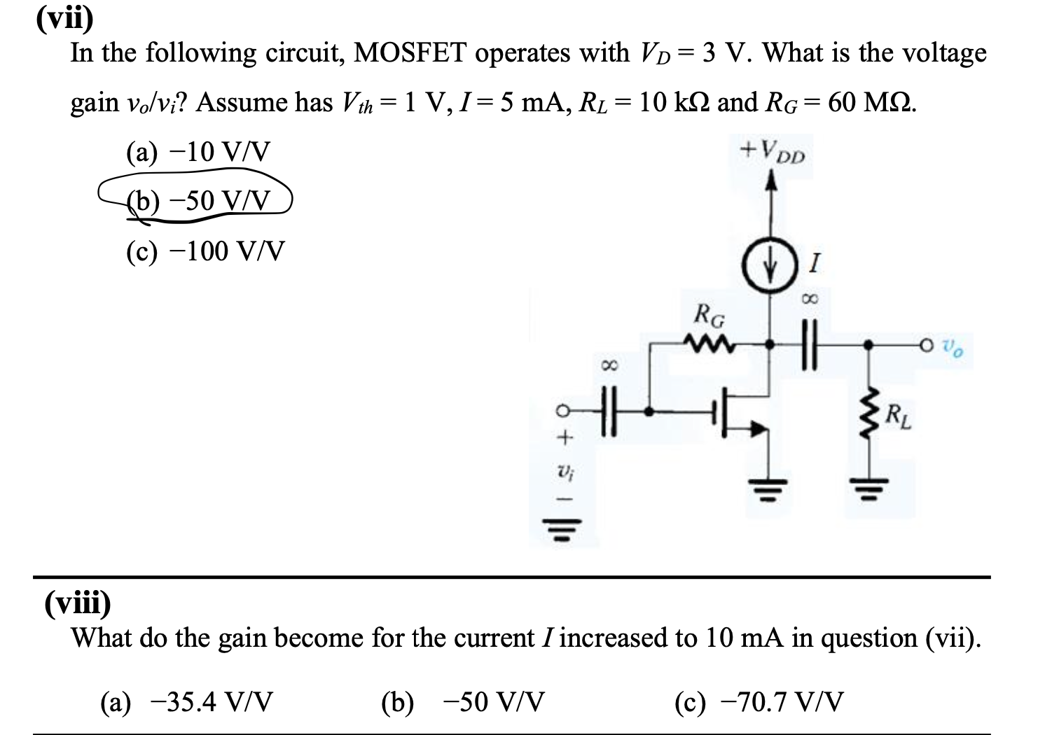 In the following circuit, MOSFET operates with VD = 3 V. What is the voltage gain vo/vi? Assume has Vth = 1 V, I = 5 mA, RL = 10 kohm and RG = 60 Mohm. (a) -10 V/V (b) -50 V/V (c) -100 V/V (viii) What do the gain become for the current I increased to 10 mA in question (vii). (a) -35.4 V/V (b) -50 V/V (c) -70.7 V/V