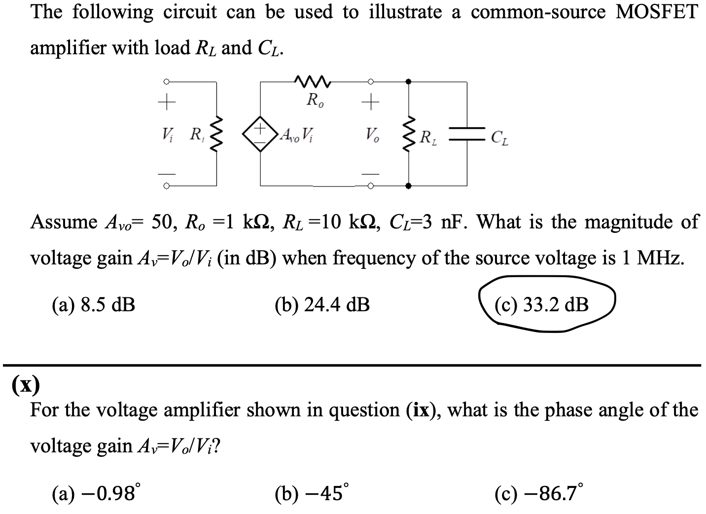 The following circuit can be used to illustrate a common-source MOSFET amplifier with load RL and CL. Assume Avo = 50, Ro = 1 kohm, RL = 10 kohm, CL = 3nF. What is the magnitude of voltage gain Av = Vo/Vi (in dB ) when frequency of the source voltage is 1MHz. (a) 8.5 dB (b) 24.4 dB (c) 33.2 dB (x) For the voltage amplifier shown in question (ix), what is the phase angle of the voltage gain Av = Vo/Vi ? (a) -0.98 (b) -45 (c) -86.7