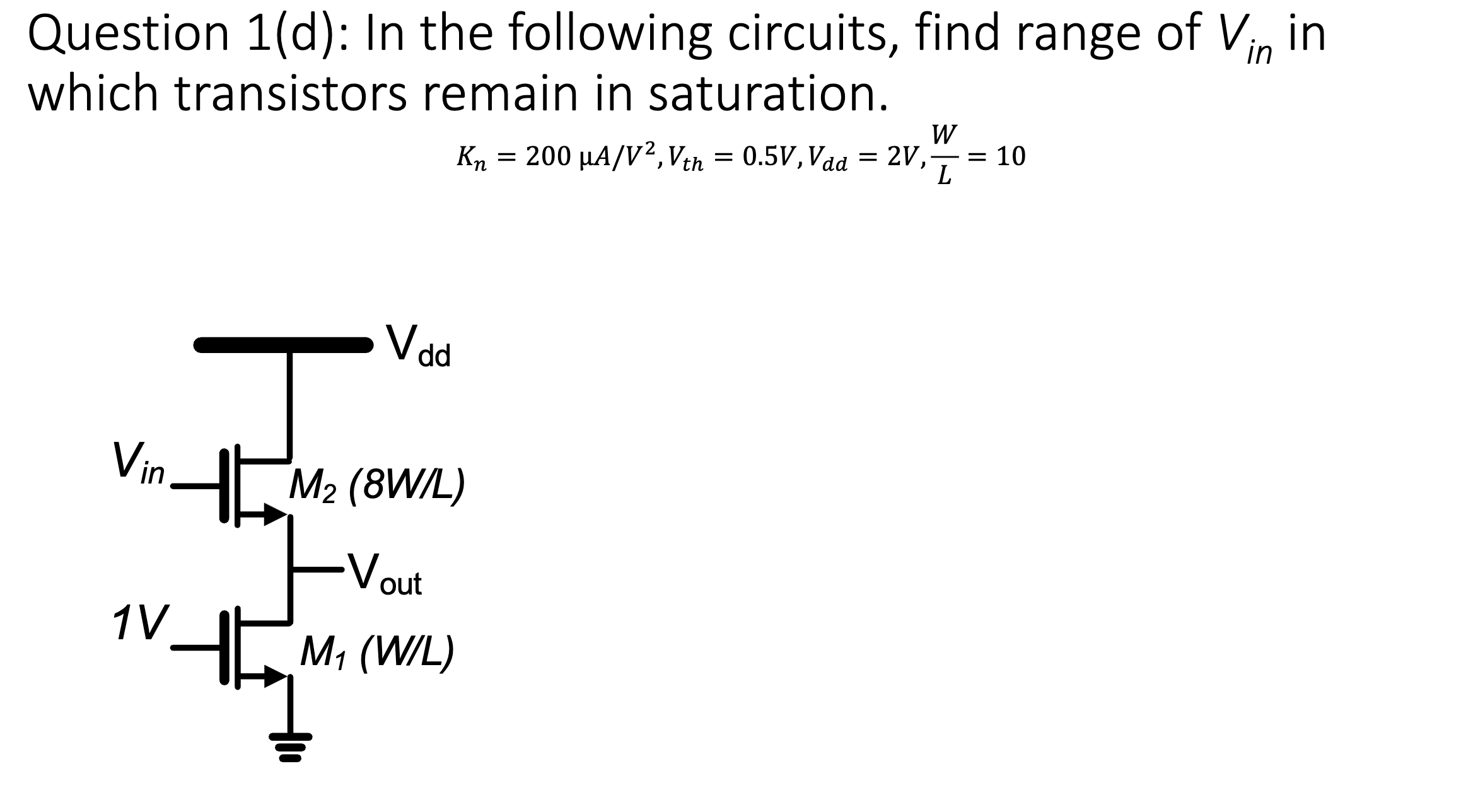 Question 1( d): In the following circuits, find range of Vin  in which transistors remain in saturation. Kn = 200 uA/V2, Vth = 0.5 V, Vdd = 2 V, W/L = 10