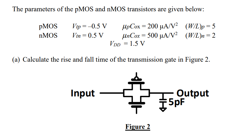 The parameters of the pMOS and nMOS transistors are given below: pMOS Vtp = -0.5 V Vtn = 0.5 V upCox = 200 uA/V2 (W/L)p=5 nMOS unCox = 500 uA/V2 (W/L)n=2 VDD = 1.5 V (a) Calculate the rise and fall time of the transmission gate in Figure 2.